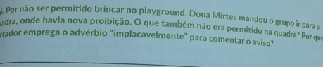 Por não ser permitido brincar no playground, Dona Mirtes mandou o grupo ir para a 
udra, onde havia nova proibição. O que também não era permitido na quadra? Por que 
rrador emprega o advérbio "implacavelmente" para comentar o aviso?