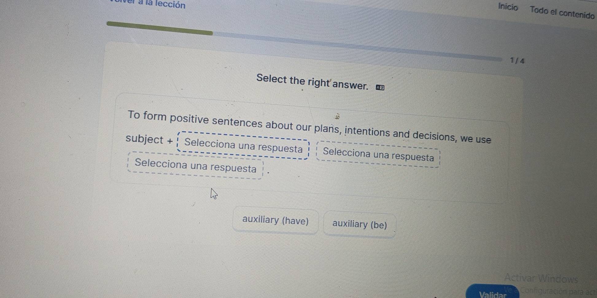 el a la lección
Inicio Todo el contenido
1 /4
Select the right answer. €
To form positive sentences about our plans, intentions and decisions, we use
subject +  Selecciona una respuesta Selecciona una respuesta
Selecciona una respuesta
auxiliary (have) auxiliary (be)
Activar Windows
Validar Configuración para act