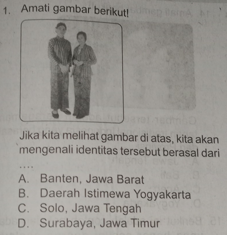 Amati gambar berikut!
Jika kita melihat gambar di atas, kita akan
mengenali identitas tersebut berasal dari
A. Banten, Jawa Barat
B. Daerah Istimewa Yogyakarta
C. Solo, Jawa Tengah
D. Surabaya, Jawa Timur