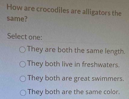 How are crocodiles are alligators the
same?
Select one:
They are both the same length.
They both live in freshwaters.
They both are great swimmers.
They both are the same color.