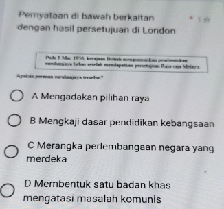 Pernyataan di bawah berkaitan 
dengan hasil persetujuan di London
Pada E Mac 1956, kerajaan Britial isengommkan pembentukan
surohanjaya behas setelah mendapatkan persetujuan Raja-raja Melayu
Apakah peranan suruhanjaya tersebut?
A Mengadakan pilihan raya
B Mengkaji dasar pendidikan kebangsaan
C Merangka perlembangaan negara yang
merdeka
D Membentuk satu badan khas
mengatasi masalah komunis