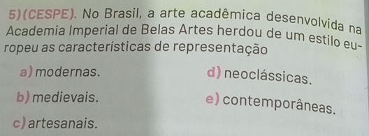 5)(CESPE). No Brasil, a arte acadêmica desenvolvida na
Academia Imperial de Belas Artes herdou de um estilo eu-
ropeu as características de representação
a) modernas.
d) neoclássicas.
b) medievais.
e) contemporâneas.
c) artesanais.