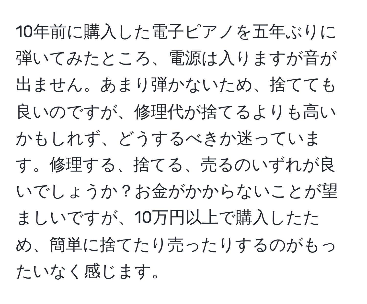 10年前に購入した電子ピアノを五年ぶりに弾いてみたところ、電源は入りますが音が出ません。あまり弾かないため、捨てても良いのですが、修理代が捨てるよりも高いかもしれず、どうするべきか迷っています。修理する、捨てる、売るのいずれが良いでしょうか？お金がかからないことが望ましいですが、10万円以上で購入したため、簡単に捨てたり売ったりするのがもったいなく感じます。