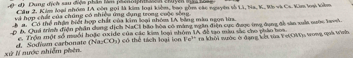 Dung dịch sau điện phần làm phenolphthalein chuyên máu hồng.
Câu 2. Kim loại nhóm IA còn gọi là kim loại kiềm, bao gồm các nguyên tố Li, Na, K, Rb và Cs. Kim loại kiểm
và hợp chất của chúng có nhiều ứng dụng trong cuộc sống.
ó a. Có thể nhận biết hợp chất của kim loại nhóm IA bằng màu ngọn lửa.
p b. Quá trình điện phân dung dịch NaCl bão hòa có màng ngăn điện cực được ứng dụng để sản xuất nước Javel.
c. Trộn một số muối hoặc oxide của các kim loại nhóm IA để tạo màu sắc cho pháo hoa.
d. Sodium carbonate (Na_2CO_3) có thể tách loại ion Fe^(3+) ra khỏi nước ở dạng kết tủa Fe C )3 trong quá trình
xử lí nước nhiễm phèn.