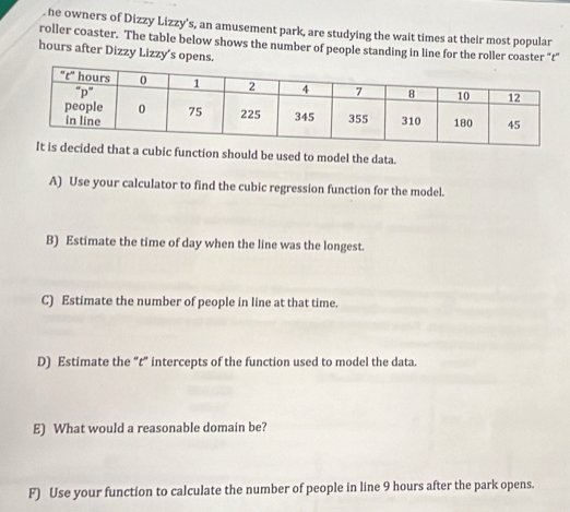 he owners of Dizzy Lizzy’s, an amusement park, are studying the wait times at their most popular 
roller coaster. The table below shows the number of people standing in line for the roller coaster “t” 
hours after Dizzy Lizzy’s opens. 
hat a cubic function should be used to model the data. 
A) Use your calculator to find the cubic regression function for the model. 
B) Estimate the time of day when the line was the longest. 
C) Estimate the number of people in line at that time. 
D) Estimate the “t” intercepts of the function used to model the data. 
E) What would a reasonable domain be? 
F) Use your function to calculate the number of people in line 9 hours after the park opens.