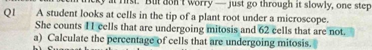 at fist. But don't worry — just go through it slowly, one step 
Q1 A student looks at cells in the tip of a plant root under a microscope. 
She counts 11 cells that are undergoing mitosis and 62 cells that are not. 
a) Calculate the percentage of cells that are undergoing mitosis.