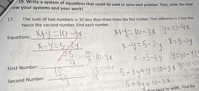 Write a system of equations that could be used to solve each problem. Then, solve. You must 
how your systems and your work! 
17. The sum of two numbers is 10 less than three times the first number. Their difference is 5 less than 
twice the second number. Find each number. 
Equations:_ 
_ 
First Number: 
_ 
Second Number: 
_ 
han twice its width. Find the