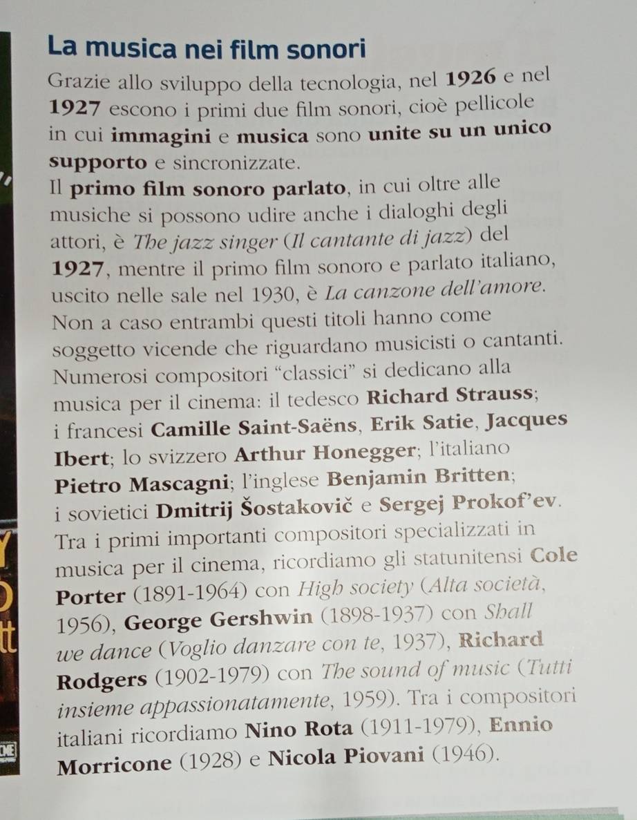 La musica nei film sonori 
Grazie allo sviluppo della tecnologia, nel 1926 e nel 
1927 escono i primi due film sonori, cioè pellicole 
in cui immagini e musica sono unite su un unico 
supporto e sincronizzate. 
Il primo film sonoro parlato, in cui oltre alle 
musiche si possono udire anche i dialoghi degli 
attori, è The jazz singer (Il cantante di jazz) del 
1927, mentre il primo film sonoro e parlato italiano, 
uscito nelle sale nel 1930, è La canzone dell'amore. 
Non a caso entrambi questi titoli hanno come 
soggetto vicende che riguardano musicisti o cantanti. 
Numerosi compositori “classici” si dedicano alla 
musica per il cinema: il tedesco Richard Strauss; 
i francesi Camille Saint-Saëns, Erik Satie, Jacques 
Ibert; lo svizzero Arthur Honegger; l’italiano 
Pietro Mascagni; l’inglese Benjamin Britten; 
i sovietici Dmitrij Šostakovič e Sergej Prokof’ev. 
Tra i primi importanti compositori specializzati in 
musica per il cinema, ricordiamo gli statunitensi Cole 
Porter (1891-1964) con High society (Alta società, 
1956), George Gershwin (1898-1937) con Sball 
we dance (Voglio danzare con te, 1937), Richard 
Rodgers (1902-1979) con The sound of music (Tutti 
insieme appassionatamente, 1959). Tra i compositori 
ME italiani ricordiamo Nino Rota (1911-1979), Ennio 
Morricone (1928) e Nicola Piovani (1946).