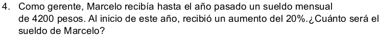 Como gerente, Marcelo recibía hasta el año pasado un sueldo mensual 
de 4200 pesos. Al inicio de este año, recibió un aumento del 20%. ¿Cuánto será el 
sueldo de Marcelo?