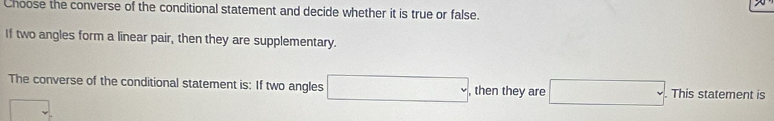 Choose the converse of the conditional statement and decide whether it is true or false. 
If two angles form a linear pair, then they are supplementary. 
The converse of the conditional statement is: If two angles □ , then they are □. . This statement is
overline □ 