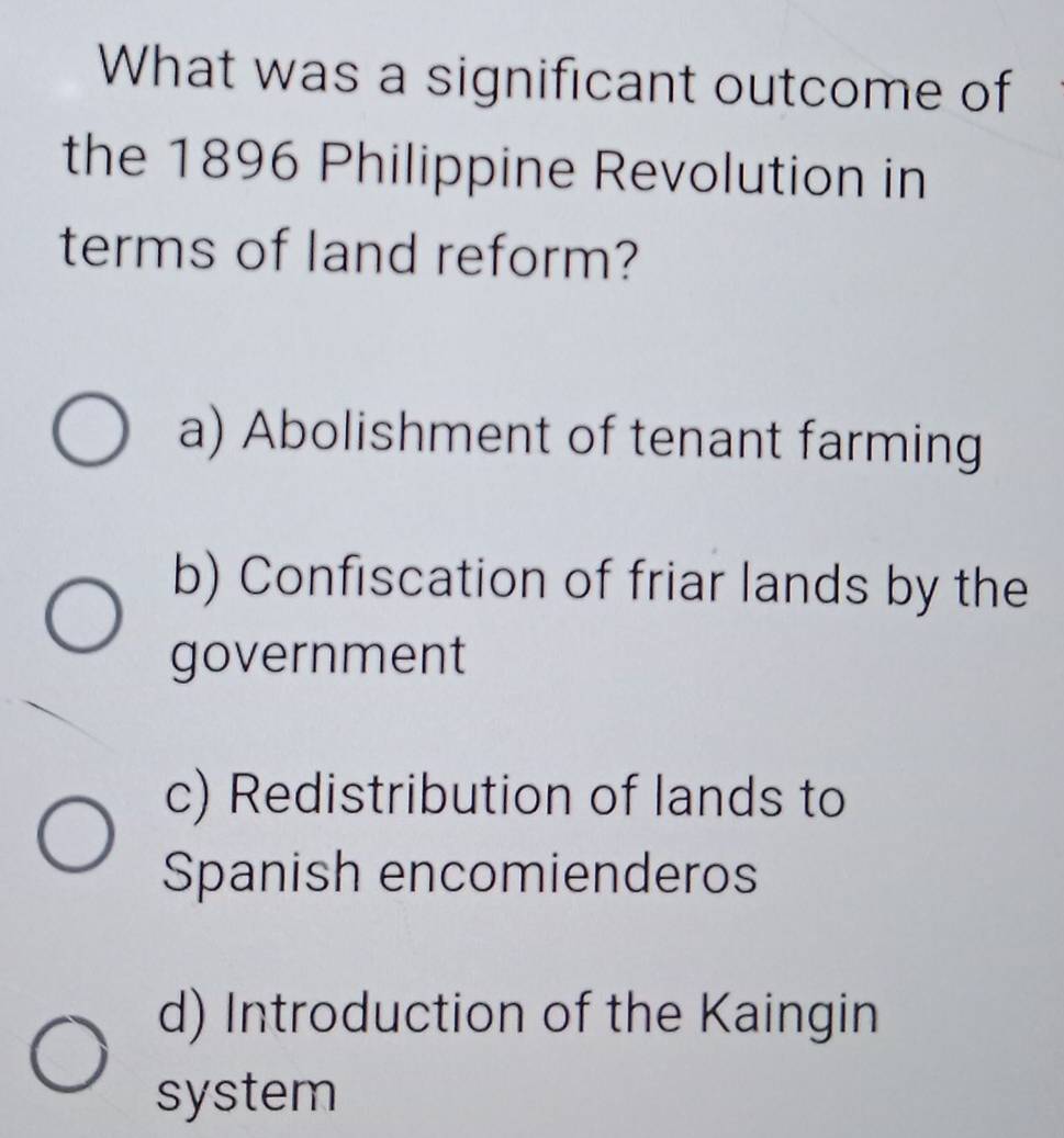 What was a significant outcome of
the 1896 Philippine Revolution in
terms of land reform?
a) Abolishment of tenant farming
b) Confiscation of friar lands by the
government
c) Redistribution of lands to
Spanish encomienderos
d) Introduction of the Kaingin
system