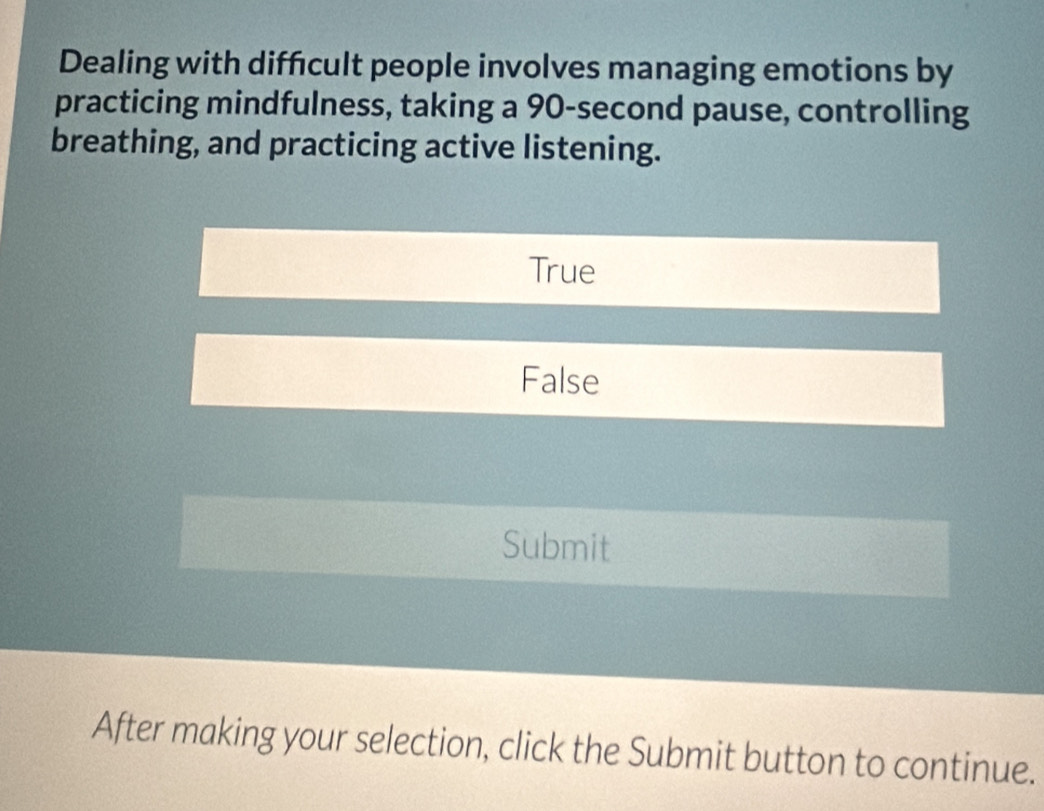 Dealing with difficult people involves managing emotions by
practicing mindfulness, taking a 90-second pause, controlling
breathing, and practicing active listening.
True
False
Submit
After making your selection, click the Submit button to continue.