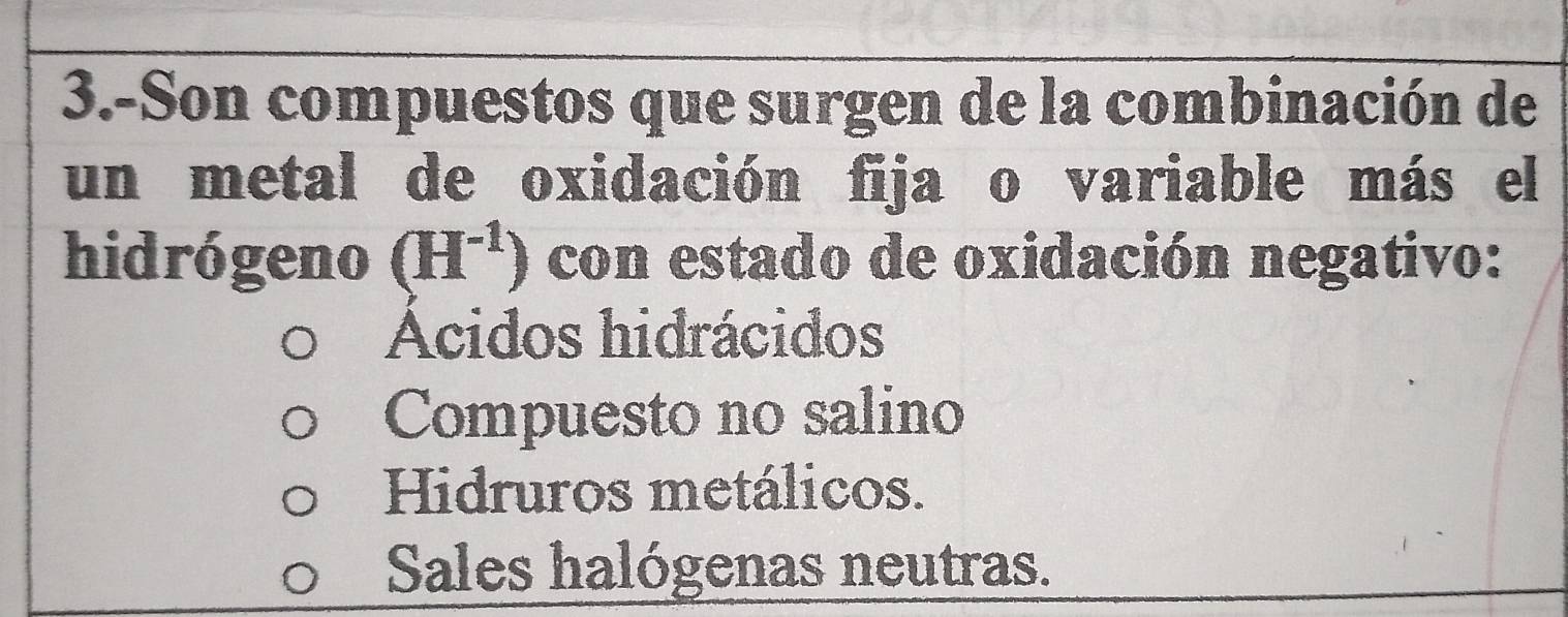 3.-Son compuestos que surgen de la combinación de
un metal de oxidación fija o variable más el
hidrógeno (H^(-1)) con estado de oxidación negativo:
Acidos hidrácidos
Compuesto no salino
Hidruros metálicos.
Sales halógenas neutras.