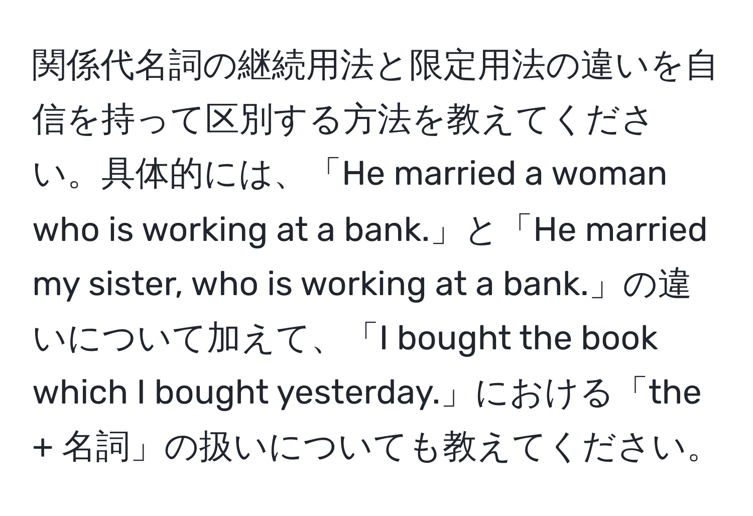 関係代名詞の継続用法と限定用法の違いを自信を持って区別する方法を教えてください。具体的には、「He married a woman who is working at a bank.」と「He married my sister, who is working at a bank.」の違いについて加えて、「I bought the book which I bought yesterday.」における「the + 名詞」の扱いについても教えてください。