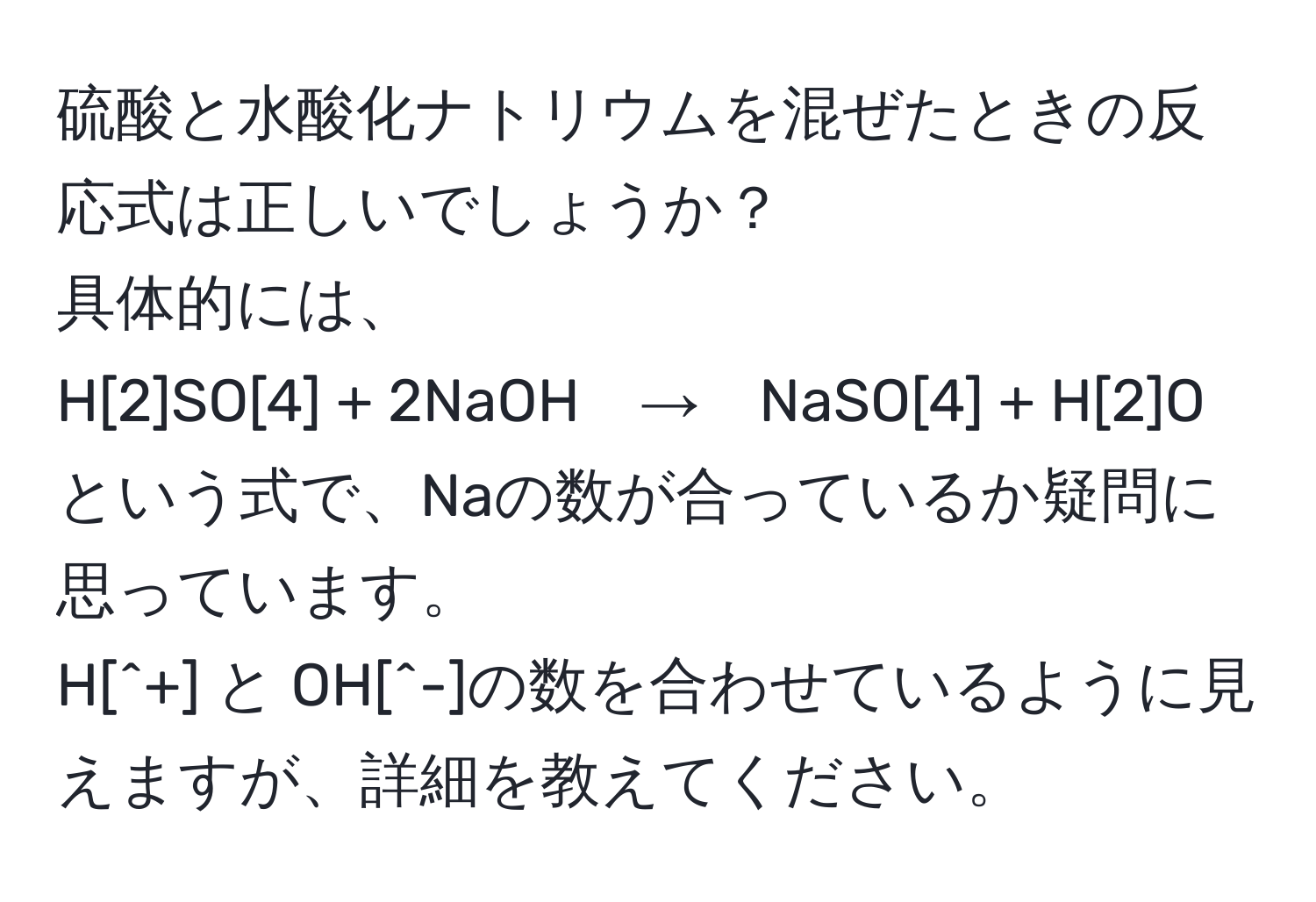 硫酸と水酸化ナトリウムを混ぜたときの反応式は正しいでしょうか？  
具体的には、  
H[2]SO[4] + 2NaOH　→　NaSO[4] + H[2]O  
という式で、Naの数が合っているか疑問に思っています。  
H[^+] と OH[^-]の数を合わせているように見えますが、詳細を教えてください。