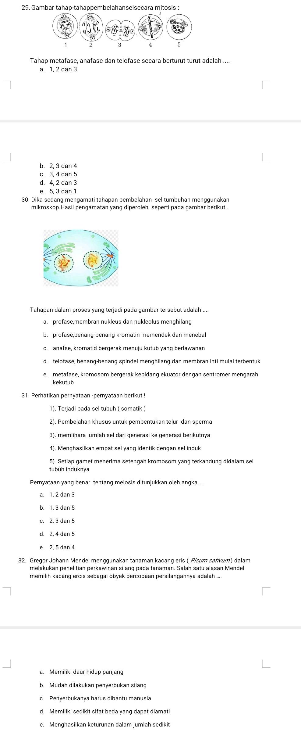 Gambar tahap-tahappembelahanselsecara mitosis :
Tahap metafase, anafase dan telofase secara berturut turut adalah ....
a. 1, 2 dan 3
b. 2, 3 dan 4
c. 3, 4 dan 5
d. 4, 2 dan 3
e. 5, 3 dan 1
30. Dika sedang mengamati tahapan pembelahan sel tumbuhan menggunakan
Tahapan dalam proses yang terjadi pada gambar tersebut adalah ....
b. profase,benang-benang kromatin memendek dan menebal
d. telofase, benang-benang spindel menghilang dan membran inti mulai terbentuk
e. metafase, kromosom bergerak kebidang ekuator dengan sentromer mengarah
kekutub
31. Perhatikan pernyataan -pernyataan berikut !
1). Terjadi pada sel tubuh ( somatik )
2). Pembelahan khusus untuk pembentukan telur dan sperma
3). memlihara jumlah sel dari generasi ke generasi berikutnya
4). Menghasilkan empat sel yang identik dengan sel induk
5). Setiap gamet menerima setengah kromosom yang terkandung didalam sel
tubuh induknya
Pernyataan yang benar tentang meiosis ditunjukkan oleh angka....
a. 1, 2 dan 3
b. 1, 3 dan 5
c. 2, 3 dan 5
d. 2, 4 dan 5
e. 2, 5 dan 4
32. Gregor Johann Mendel menggunakan tanaman kacang eris ( Pisum sativum) dalam
melakukan penelitian perkawinan silang pada tanaman. Salah satu alasan Mendel
memilih kacang ercis sebagai obyek percobaan persilangannya adalah
a. Memiliki daur hidup panjang
b. Mudah dilakukan penyerbukan silang
c. Penyerbukanya harus dibantu manusia
d. Memiliki sedikit sifat beda yang dapat diamati
e. Menghasilkan keturunan dalam jumlah sedikit