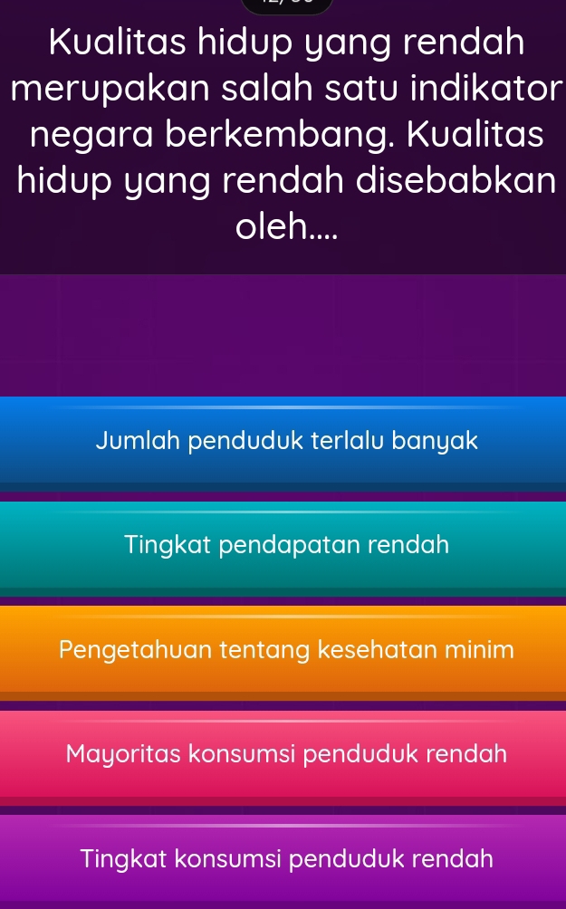 Kualitas hidup yang rendah
merupakan salah satu indikator
negara berkembang. Kualitas
hidup yang rendah disebabkan
oleh....
Jumlah penduduk terlalu banyak
Tingkat pendapatan rendah
Pengetahuan tentang kesehatan minim
Mayoritas konsumsi penduduk rendah
Tingkat konsumsi penduduk rendah