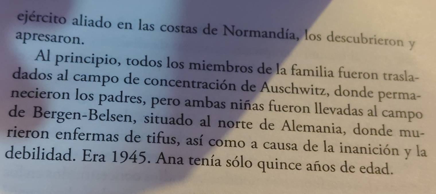 ejército aliado en las costas de Normandía, los descubrieron y 
apresaron. 
Al principio, todos los miembros de la familia fueron trasla- 
dados al campo de concentración de Auschwitz, donde perma- 
necieron los padres, pero ambas niñas fueron llevadas al campo 
de Bergen-Belsen, situado al norte de Alemania, donde mu- 
rieron enfermas de tifus, así como a causa de la inanición y la 
debilidad. Era 1945. Ana tenía sólo quince años de edad.