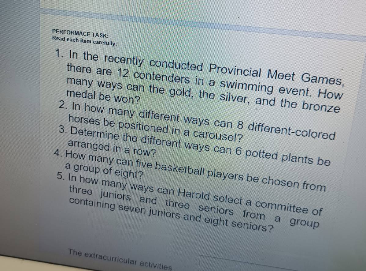 PERFORMACE TA SK: 
Read each item carefully: 
1. In the recently conducted Provincial Meet Games, 
there are 12 contenders in a swimming event. How 
many ways can the gold, the silver, and the bronze 
medal be won? 
2. In how many different ways can 8 different-colored 
horses be positioned in a carousel? 
3. Determine the different ways can 6 potted plants be 
arranged in a row? 
4. How many can five basketball players be chosen from 
a group of eight? 
5. In how many ways can Harold select a committee of 
three juniors and three seniors from a group 
containing seven juniors and eight seniors? 
The extracurricular activities