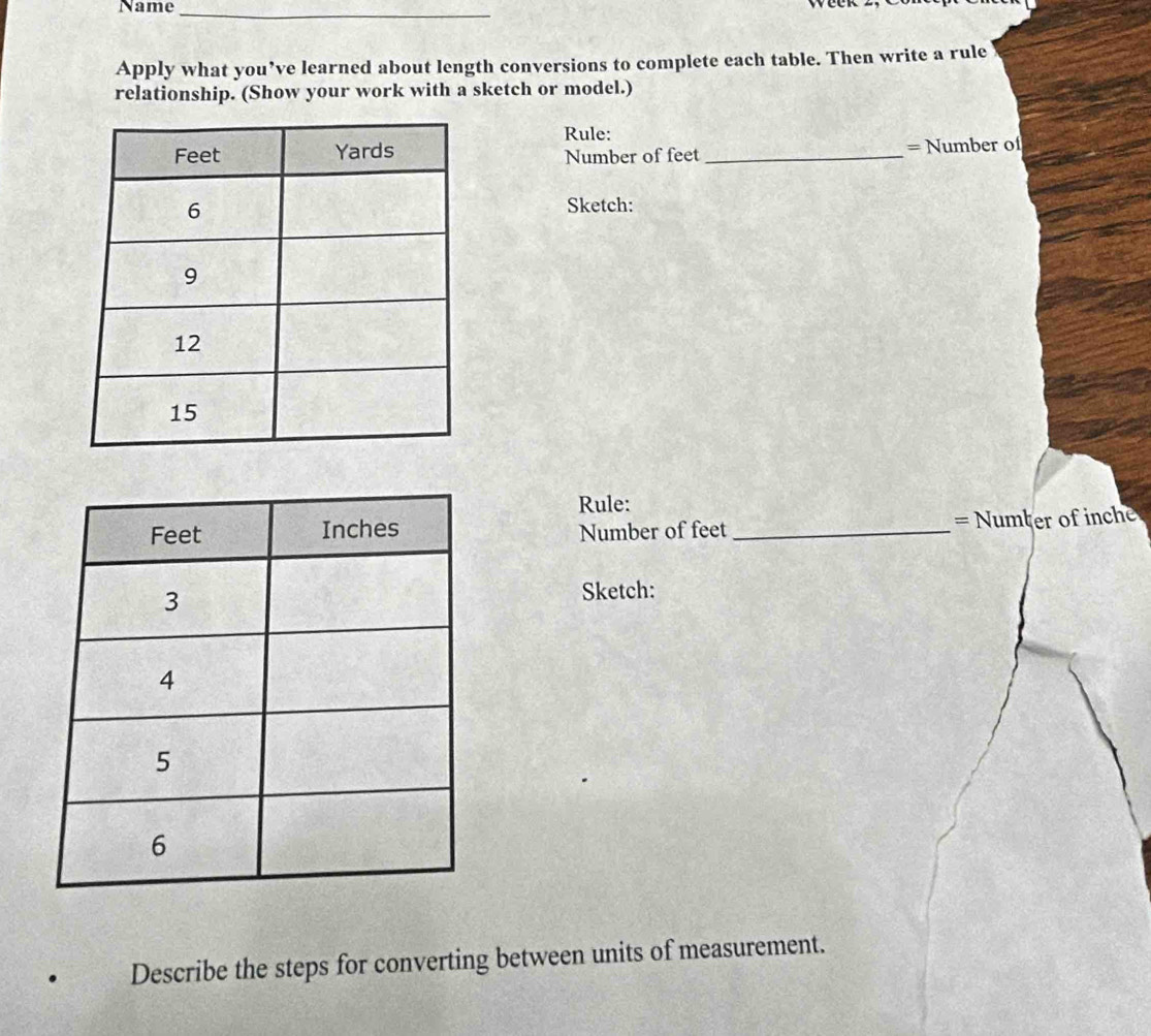 Name_ 
Apply what you’ve learned about length conversions to complete each table. Then write a rule 
relationship. (Show your work with a sketch or model.) 
Rule: 
Number of feet _= Number of 
Sketch: 
Rule: 
Number of feet _= Numter of inch
Sketch: 
Describe the steps for converting between units of measurement.