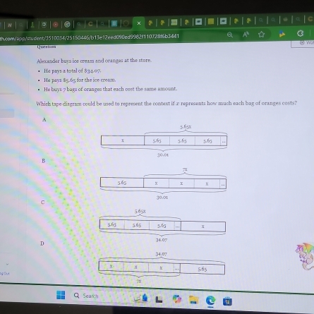 10 ×  2
th.com/app/student/3510034/25150446/b13e12eed090ed9982f110728f6b3441 Q ☆
Questian () wz
Alexander buys ice cream and oranges at the store.
He pays a total of $34.07.
He pays 85.65 for the ice cream.
He buys 7 bags of oranges that each cost the same amount.
Which tape diagram could be used to represent the context if r represents how much each bag of oranges costs?
A
B
c
D
Search