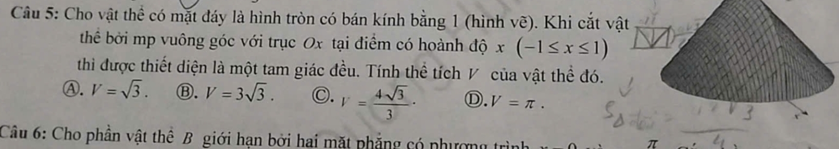 Cho vật thể có mặt đáy là hình tròn có bán kính bằng 1 (hình Vwidehat e). Khi cắt vật
thể bởi mp vuông góc với trục Ox tại điểm có hoành dhat Qx(-1≤ x≤ 1)
thì được thiết diện là một tam giác đều. Tính thể tích V của vật thể đó.
Ⓐ. V=sqrt(3). Ⓑ. V=3sqrt(3). C. V= 4sqrt(3)/3 · Ⓓ. V=π. 
Câu 6: Cho phần vật thể B giới hạn bởi hai mặt phẳng có phương trình