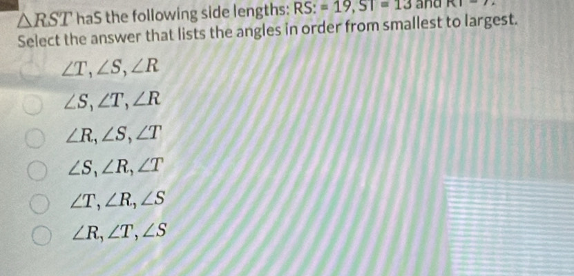 △ RST haS the following side lengths: RS:=19, ST=13 and KI=72
Select the answer that lists the angles in order from smallest to largest.
∠ T, ∠ S, ∠ R
∠ S, ∠ T, ∠ R
∠ R, ∠ S, ∠ T
∠ S, ∠ R, ∠ T
∠ T, ∠ R, ∠ S
∠ R, ∠ T, ∠ S