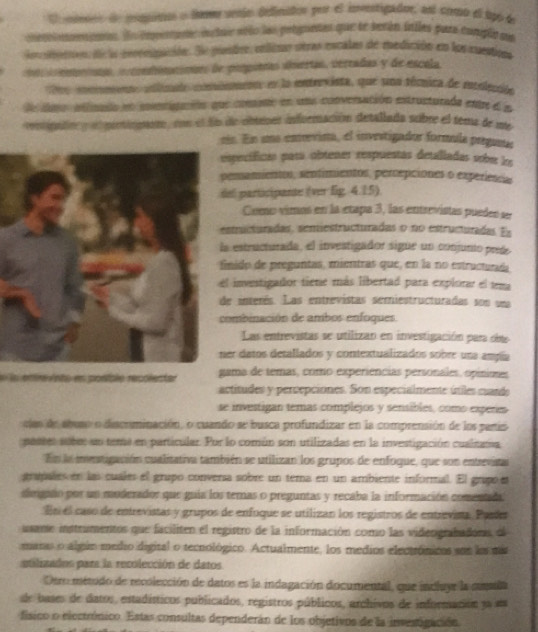 crpo o lomo seío Oefinidos per el investigador, es crmo el tpo de
cpenars entar añío las pelguetes que te serún intles para conglo na
mación. Se puetre, enlièns otras escales de medición en los cuestion
iimcimtes de pímpoeas úlmertas, vereadas y de escola
cala conismenn en la entrevista, que una técnica de mntolección
entiguación que cometo en una conversación estructurada entre el a
mar, con el fn de obtenes inforación detallada subre el tema de me
rin. En una enevima, el investigador formula preguntr
specíficas para obtenes respuestas detalladas oober lo
emamientos, senfimientos, percepciones o experiencia
el participante (ver lig. 4.15)
Como vimos en la etapa 3, las entrevistas pueden se
structuradas, semiestructuradas o no estructuradas. Es
a estructurada, el investigador sigue un conjunto preée
inido de preguntas, mientras que, en la no estructurada
l inventigador tiene más libertad para explorar el tra
e interés. Las entrevistas semiestructuradas son una
ombinación de ambos enfoques
Las entrevistas se utilizan en investigación para dse
er datos detallados y contextualizados sobre una ampía
pontale recólecte ama de temas, como experiências personales, opiniones
actitudes y percepciones. Son especialmente útiles cand
se investigan temas complejos y sensibles, como experes
can de abuso o discnminación, o cuando se busca profundizar en la comprensión de los partis
pastes sube: un tema en particular. Por lo común son utilizadas en la investigación cualnama
En la mentigación cualitativa también se utilizan los grupos de enfoque, que son entrevata
grapales en las cuales el grupo conversa sobre un tema en un ambiente informal. El grupo et
sirigano por un moderador que guía los ternas o preguntas y recaba la información comentada
Es el caso de entrevistas y grupos de enfoque se utilizan los registros de entrevista. Paríer
usane instrumentos que faciliten el registro de la información como las videografadors, el
manas o algúo medio digital o tecnológico. Actualmente, los medios electrónicos son los dás
atilizados para la recolección de datos
Oero método de recolección de datos es la indagación documental, que incluyr la soda
de bases de datos, estadísticos publicados, registros públicos, archivos de información 3a am
físico o electrónico. Estas consultas dependerán de los objetivos de la investigación