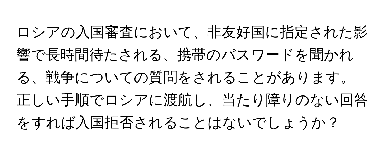 ロシアの入国審査において、非友好国に指定された影響で長時間待たされる、携帯のパスワードを聞かれる、戦争についての質問をされることがあります。正しい手順でロシアに渡航し、当たり障りのない回答をすれば入国拒否されることはないでしょうか？