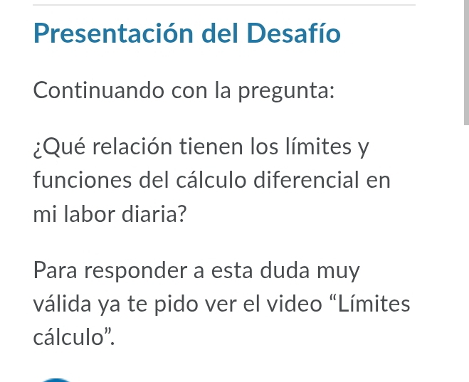 Presentación del Desafío 
Continuando con la pregunta: 
¿Qué relación tienen los límites y 
funciones del cálculo diferencial en 
mi labor diaria? 
Para responder a esta duda muy 
válida ya te pido ver el video “Límites 
cálculo''.