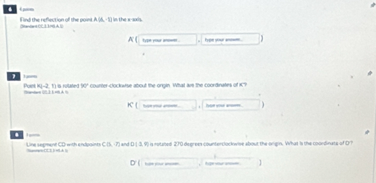 Find the reflection of the point A(6,-1) in the x-axis. 
Ditandand CC.2 3.4S A D 
A' type your answer . type your answe . 
1 A points 
Pornt K(-2,1) is rotated 90° counter-clockwise about the origin. What are the coordinates of K'? 
(Slandant 0C.2 1.HS.A b) 
type your-arsiwer. . type your answer . a 
. I poes 
Line segment CD with endpoints C(5,7) and D(3,9) is rotated 270 degrees counterclockwise about the origin. What is the coordinate of D'? 
Naneare CC 1.3/5A||
type your almsen. tyze your answer.