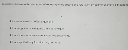 A simillarity between the strategies of reducing to the absurd and refutation by counterexample is that both
can be used to defeat arguments.
attempt to show that the premise is vague.
are tools for analyzing unsupported arguments.
are applied only for criticizing premises.