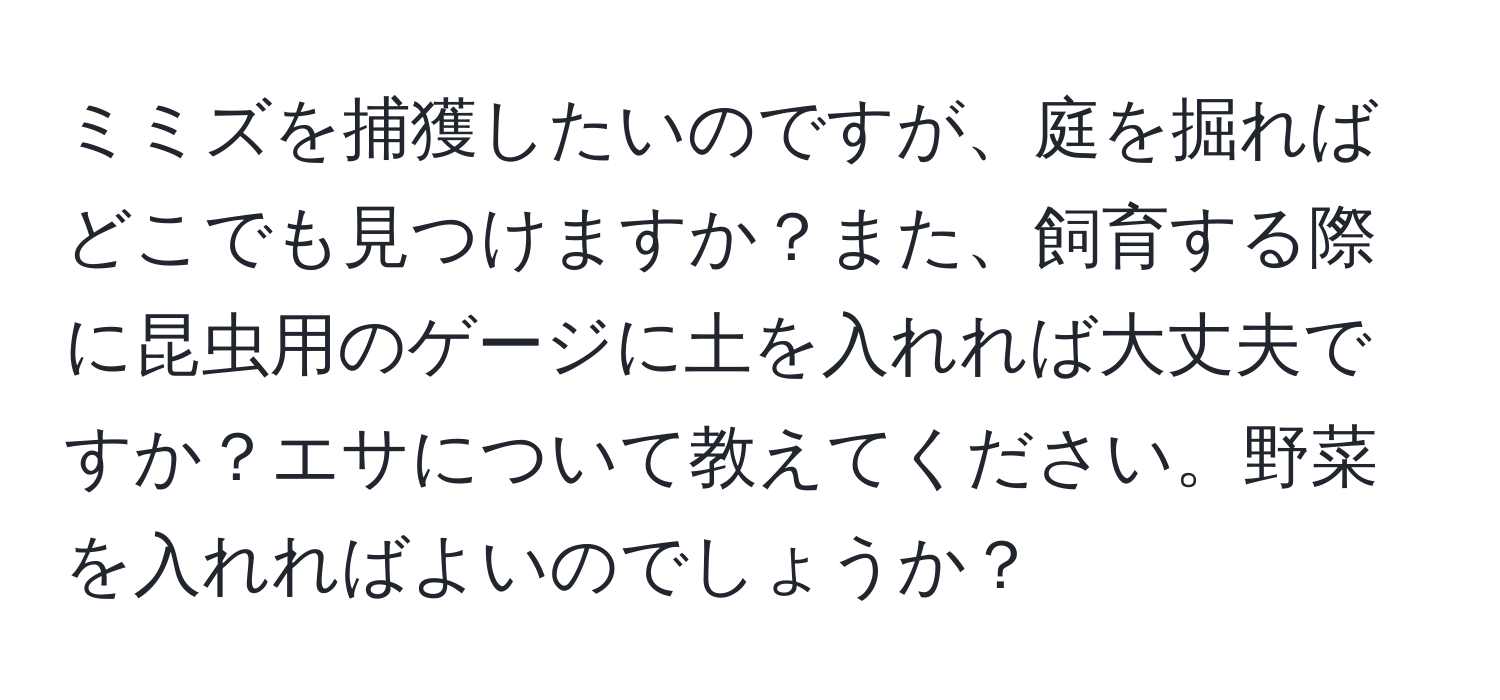 ミミズを捕獲したいのですが、庭を掘ればどこでも見つけますか？また、飼育する際に昆虫用のゲージに土を入れれば大丈夫ですか？エサについて教えてください。野菜を入れればよいのでしょうか？