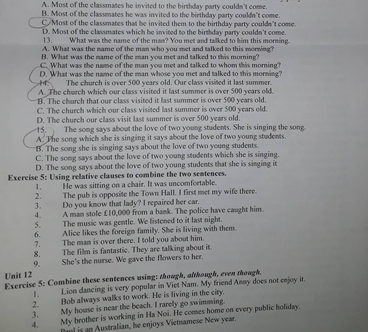 A. Most of the classmates he invited to the birthday party couldn’t come.
B. Most of the classmates he was invited to the birthday party couldn’t come.
C/Most of the classmates that he invited them to the birthday party couldn’t come.
D. Most of the classmates which he invited to the birthday party couldn’t come.
13. What was the name of the man? You met and talked to him this morning.
A. What was the name of the man who you met and talked to this morning?
B. What was the name of the man you met and talked to this morning?
C. What was the name of the man you met and talked to whom this morning?
D. What was the name of the man whose you met and talked to this morning?
14. The church is over 500 years old. Our class visited it last summer.
A. The church which our class visited it last summer is over 500 years old.
B. The church that our class visited it last summer is over 500 years old.
C. The church which our class visited last summer is over 500 years old.
D. The church our class visit last summer is over 500 years old.
15. The song says about the love of two young students. She is singing the song.
A. The song which she is singing it says about the love of two young students.
B. The song she is singing says about the love of two young students.
C. The song says about the love of two young students which she is singing.
D. The song says about the love of two young students that she is singing it
Exercise 5: Using relative clauses to combine the two sentences.
1. He was sitting on a chair. It was uncomfortable.
2. The pub is opposite the Town Hall. I first met my wife there.
3. Do you know that lady? I repaired her car.
4. A man stole £10,000 from a bank. The police have caught him.
5. The music was gentle. We listened to it last night.
6. Alice likes the foreign family. She is living with them.
7. The man is over there. I told you about him.
8. The film is fantastic. They are talking about it.
9. She’s the nurse. We gave the flowers to her.
Unit 12
Exercise 5: Combine these sentences using: though, although, even though.
1.  Lion dancing is very popular in Viet Nam. My friend Anny does not enjoy it.
2. — Bob always walks to work. He is living in the city.
3. My house is near the beach. I rarely go swimming.
4. My brother is working in Ha Noi. He comes home on every public holiday.
Paul is an Australian, he enjoys Vietnamese New year.