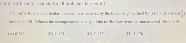 Show work and/or explain for all problems for credit!!
1. The traffic flow at a particular intersection is modeled by the function ∫ defined by f(t)=25+6cos ( x/3 )
for 0≤ t≤ 120. What is the average rate of change of the traffic flow over the time interval 30≤ t≤ 40.
(A) 0.743 (B) 0.851 (C) 0.935 (D) 1.176