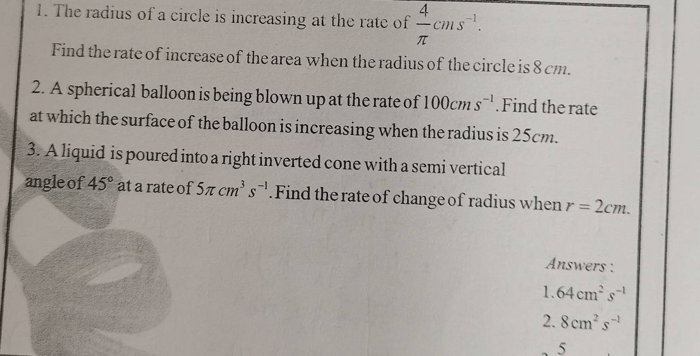 The radius of a circle is increasing at the rate of  4/π  cms^(-1). 
Find the rate of increase of the area when the radius of the circle is 8 cm. 
2. A spherical balloon is being blown up at the rate of 100cms^(-1). Find the rate 
at which the surface of the balloon is increasing when the radius is 25cm. 
3. A liquid is poured into a right inverted cone with a semi vertical 
angle of 45° at a rate of 5π cm^3s^(-1). Find the rate of change of radius when r=2cm. 
Answers :
1.64cm^2s^(-1)
2. 8cm^2s^(-1)
5