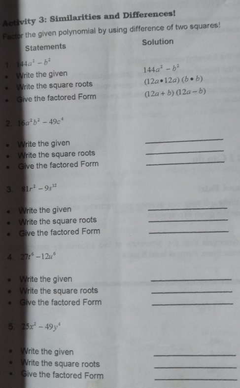 Activity 3: Similarities and Differences!
Factor the given polynomial by using difference of two squares!!
Statements Solution
1. 44a^2-b^2
Write the given 144a^2-b^2
Write the square roots (12a· 12a)(b· b)
Give the factored Form (12a+b)(12a-b)
2. 16a^2b^2-49c^4
Write the given
_
Write the square roots
_
Give the factored Form
_
3. 81r^2-9s^(12)
Write the given
_
Write the square roots_
Give the factored Form_
4. 27t^6-12u^6
Write the given
_
Write the square roots_
Give the factored Form
5. 25x^2-49y^4
Write the given
_
Write the square roots_
Give the factored Form_