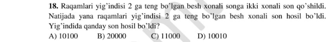 Raqamlari yig’indisi 2 ga teng bo’lgan besh xonali songa ikki xonali son qo’shildi.
Natijada yana raqamlari yig’indisi 2 ga teng bo’lgan besh xonali son hosil bo’ldi.
Yig’indida qanday son hosil bo’ldi?
A) 10100 B) 20000 C) 11000 D) 10010