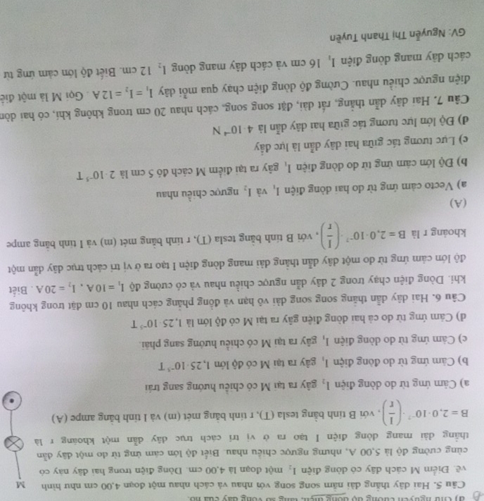 đy C nguyên cương độ dông tiện, tăng số vòng day của no.
Câu 5. Hai dây thắng dài năm song song với nhau và cách nhau một đoạn 4,00 cm như hình M
về. Điểm M cách dây có dòng điện I_2 một đoạn là 4,00 cm. Dòng điện trong hai dây này có
cùng cường độ là 5,00 A, nhưng ngược chiều nhau. Biết độ lớn cám ứng từ do một dây dẫn
thẳng dài mang dòng điện I tạo ra ở vị tri cách trục dây dẫn một khoáng r là
B=2,0· 10^(-7)· ( I/r ) , với B tinh bằng tesla (T), r tính bằng mét (m) và I tinh bằng ampe (A)
a) Cảm ứng từ do dòng điện l_2 gây ra tại M có chiều hướng sang trái
b) Cảm ứng từ do đòng điện I, gây ra tại M có độ lớn 1,25· 10^(-5)T
c) Cảm ứng từ do dòng điện I, gây ra tại M có chiều hướng sang phải.
d) Cảm ứng từ do cả hai dòng điện gây ra tại M có độ lớn là 1,25· 10^(-5)T
Câu 6. Hai dây dẫn thăng song song dài vô hạn và đồng phăng cách nhau 10 cm đặt trong không
khí. Dòng điện chạy trong 2 dây dẫn ngược chiều nhau và có cường độ I_1=10A,I_2=20A. Biết
độ lớn cảm ứng từ do một dây dẫn thằng dài mang dòng điện I tạo ra ở vị trí cách trục dãy dẫn một
khoáng r là B=2,0· 10^(-7)· ( I/r ) , với B tính bằng tesla (T), r tính bằng mét (m) và I tính bãng ampe
(A)
a) Vecto cảm ứng từ do hai đòng điện I_1 và I_2 ngược chiều nhau
b) Độ lớn câm ứng từ do dòng điện I_1 gây ra tại điểm M cách đó 5 cm là 2· 10^(-5)T
c) Lực tương tác giữa hai dây dẫn là lực đầy
đ) Độ lớn lực tương tác giữa hai dây dẫn là 4· 10^(-4)N
Câu 7. Hai dây dẫn thắng, rất dài, đặt song song, cách nhau 20 cm trong không khí, có hai dòn
điện ngược chiều nhau. Cường độ dòng điện chạy qua mỗi dây I_1=I_2=12A Gọi M là một điệ
cách dây mang dòng điện I_1 16 cm và cách dây mang dòng I_2 12 cm. Biết độ lớn cảm ứng từ
GV: Nguyễn Thị Thanh Tuyền