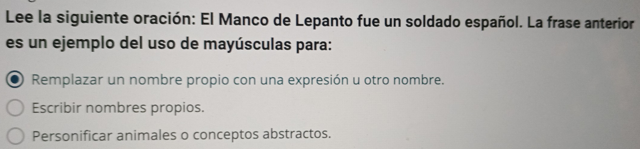 Lee la siguiente oración: El Manco de Lepanto fue un soldado español. La frase anterior
es un ejemplo del uso de mayúsculas para:
Remplazar un nombre propio con una expresión u otro nombre.
Escribir nombres propios.
Personificar animales o conceptos abstractos.