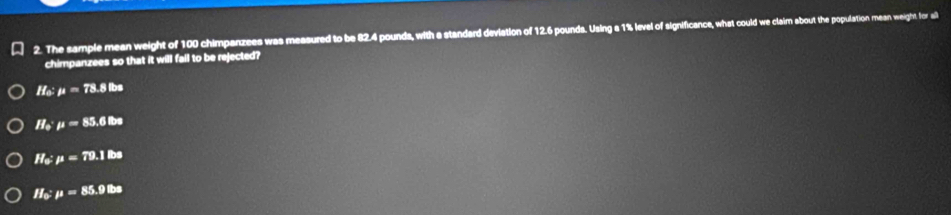 The sample mean weight of 100 chimpanzees was measured to be 82.4 pounds, with a standard deviation of 12.6 pounds. Using a 1% level of significance, what could we claim about the population mean weight for ail
chimpanzees so that it will fail to be rejected?
If_o:mu =78.8lbs
II_0· mu =85.6Ba
H_0:mu =79.1lbs
If_0:mu =85.9lb