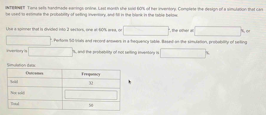 INTERNET Tiana sells handmade earrings online. Last month she sold 60% of her inventory. Complete the design of a simulation that can
be used to estimate the probability of selling inventory, and fill in the blank in the table below.
Use a spinner that is divided into 2 sectors, one at 60% area, or □° , the other at □ % or
□ '. Perform 50 trials and record answers in a frequency table. Based on the simulation, probability of selling
inventory is □ 9 , and the probability of not selling inventory is □ %
Simulation data: