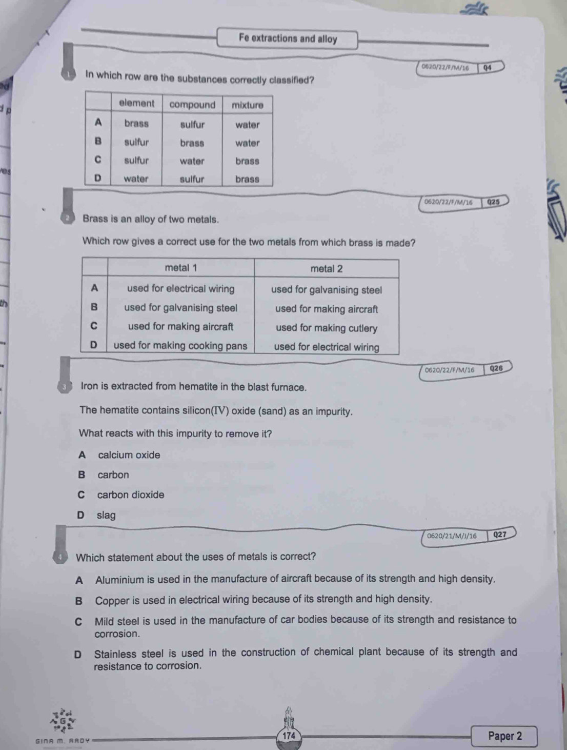 Fe extractions and alloy
0620/22/F/M/16 Q4
1 In which row are the substances correctly classified?

e
0620/22/F/M/16 Q25
2 Brass is an alloy of two metals.
Which row gives a correct use for the two metals from which brass is made?
th
0620/22/F/M/16 Q26
Iron is extracted from hematite in the blast furnace.
The hematite contains silicon(IV) oxide (sand) as an impurity.
What reacts with this impurity to remove it?
A calcium oxide
B carbon
C carbon dioxide
D slag
0620/21/M/J/16 Q27
4 Which statement about the uses of metals is correct?
A Aluminium is used in the manufacture of aircraft because of its strength and high density.
B Copper is used in electrical wiring because of its strength and high density.
C Mild steel is used in the manufacture of car bodies because of its strength and resistance to
corrosion.
D Stainless steel is used in the construction of chemical plant because of its strength and
resistance to corrosion.
GINA M、 RADY 174 Paper 2