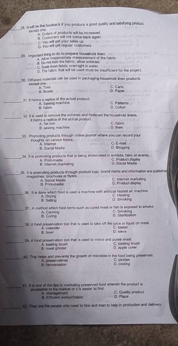 It will be the feedback if you produce a good quality and satisfying product
_except one.
A. Orders of products will be increased.
B. Customers will not come back again.
C. You will get your sales up
D. You will get regular customers
_29. Important thing to do to prepare household linen. 
A. Allow inappropriate measurement of the fabric.
B. Do not iron the fabric, allow wrinkles
C. Soak linen fabric overnight in water
D. The fabric that will be used must be insufficient for the project.
_
30. Different materials can be used in packaging household linen products
except one. C. Cans
A. Tires
B. Boxes D. Paper
_
31. It forms a replica of the actual product.
A. Sewing machine C. Patterns
B. fabric D. Cotton
_
32. It is used to remove the wrinkles and flattened the household linens.
It forms a replica of the actual product.
A. flat iron C. fabric
B. sewing machine D. linen
_
33. Promoting products through online journal where you can record your
thoughts on various topics. C. E-mail
A. Internet
B. Social Media D. Blogging
_34. It is promoting products that is being showcased in exhibits, fairs, or events.
A. Print-media C. Product display
B. Internet marketing D. Social Media
_
35. It is promoting products through product logo, brand name and information are published
magazines, brochures or flyers. C. Internet marketing
A. Social Media D. Product display
B. Print-media
_
36. It is done which food is used a machine with artificial heated air machine.
A. Drying C. Heating
B. Salting D. Smoking
_
37. A method which food items such as cured meat or fish is exposed to smoke.
A. Canning C. Smoking
B. Curing D. Sterilization
_
38. A food preservation tool that is used to take off the juice or liquid on meat.
A. colander C. baster
B. bowl D. sieve
_
39. A food preservation tool that is used to mince and puree meat.
A. basting brush C. basting brush
B. meat grinder D. apple corer
_
40. This helps and prevents the growth of microbes in the food being preserved.
A. preservatives C. pickles
B. fermentation D. cooling
_
41. It is one of the tips in marketing preserved food wherein the product is
accessible to the market or it is easier to find. C. Quality product
A. Management
B. Efficient worker/helper D. Place
_42. They are the people who need to hire and train to help in production and delivery.