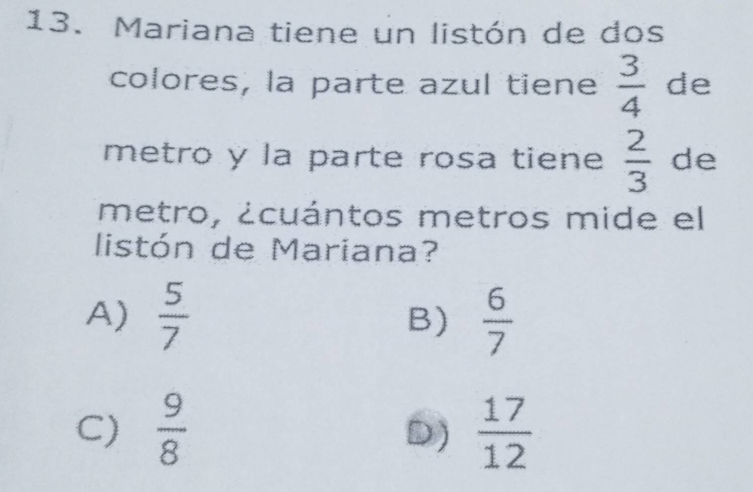 Mariana tiene un listón de dos
colores, la parte azul tiene  3/4  de
metro y la parte rosa tiene  2/3  de
metro, ¿cuántos metros mide el
listón de Mariana?
A)  5/7 
B)  6/7 
C)  9/8   17/12 
D)