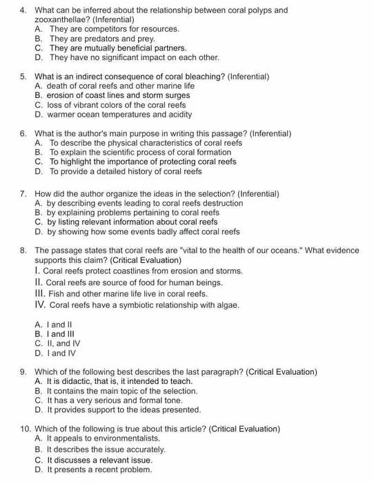 What can be inferred about the relationship between coral polyps and
zooxanthellae? (Inferential)
A. They are competitors for resources.
B. They are predators and prey.
C. They are mutually beneficial partners.
D. They have no significant impact on each other.
5. What is an indirect consequence of coral bleaching? (Inferential)
A. death of coral reefs and other marine life
B. erosion of coast lines and storm surges
C. loss of vibrant colors of the coral reefs
D. warmer ocean temperatures and acidity
6. What is the author's main purpose in writing this passage? (Inferential)
A. To describe the physical characteristics of coral reefs
B. To explain the scientific process of coral formation
C. To highlight the importance of protecting coral reefs
D. To provide a detailed history of coral reefs
7. How did the author organize the ideas in the selection? (Inferential)
A. by describing events leading to coral reefs destruction
B. by explaining problems pertaining to coral reefs
C. by listing relevant information about coral reefs
D. by showing how some events badly affect coral reefs
8. The passage states that coral reefs are "vital to the health of our oceans." What evidence
supports this claim? (Critical Evaluation)
I, Coral reefs protect coastlines from erosion and storms.
II. Coral reefs are source of food for human beings.
III. Fish and other marine life live in coral reefs.
IV. Coral reefs have a symbiotic relationship with algae.
A. I and II
B. I and III
C. II, and IV
D. I and IV
9. Which of the following best describes the last paragraph? (Critical Evaluation)
A. It is didactic, that is, it intended to teach.
B. It contains the main topic of the selection.
C. It has a very serious and formal tone.
D. It provides support to the ideas presented.
10. Which of the following is true about this article? (Critical Evaluation)
A. It appeals to environmentalists.
B. It describes the issue accurately.
C. It discusses a relevant issue.
D. It presents a recent problem.