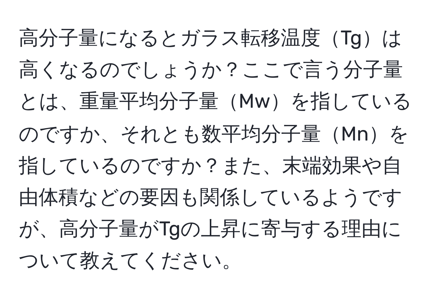 高分子量になるとガラス転移温度Tgは高くなるのでしょうか？ここで言う分子量とは、重量平均分子量Mwを指しているのですか、それとも数平均分子量Mnを指しているのですか？また、末端効果や自由体積などの要因も関係しているようですが、高分子量がTgの上昇に寄与する理由について教えてください。