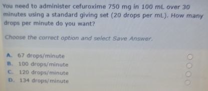 You need to administer cefuroxime 750 mg in 100 mL over 30
minutes using a standard giving set (20 drops per mL). How many
drops per minute do you want?
Choose the correct option and select Save Answer.
A. 67 drops/minute
B. 100 drops/minute
C. 120 drops/minute
D. 134 drops/minute