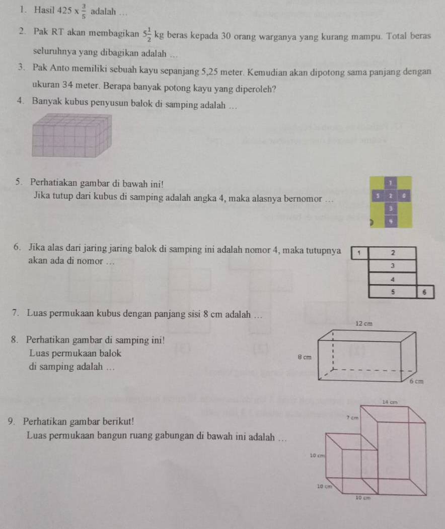 Hasil 425*  3/5  adalah … 
2. Pak RT akan membagikan 5 1/2 kg beras kepada 30 orang warganya yang kurang mampu. Total beras 
seluruhnya yang dibagikan adalah ... 
3. Pak Anto memiliki sebuah kayu sepanjang 5,25 meter. Kemudian akan dipotong sama panjang dengan 
ukuran 34 meter. Berapa banyak potong kayu yang diperoleh? 
4. Banyak kubus penyusun balok di samping adalah … 
5. Perhatiakan gambar di bawah ini! 1 
Jika tutup dari kubus di samping adalah angka 4, maka alasnya bernomor ... s 1
3
D 
6. Jika alas dari jaring jaring balok di samping ini adalah nomor 4, maka tutupnya 1 2
akan ada di nomor ..
3
4
5 6
7. Luas permukaan kubus dengan panjang sisi 8 cm adalah ….. 
8. Perhatikan gambar di samping ini! 
Luas permukaan balok 
di samping adalah ... 
9. Perhatikan gambar berikut! 
Luas permukaan bangun ruang gabungan di bawah ini adalah ...