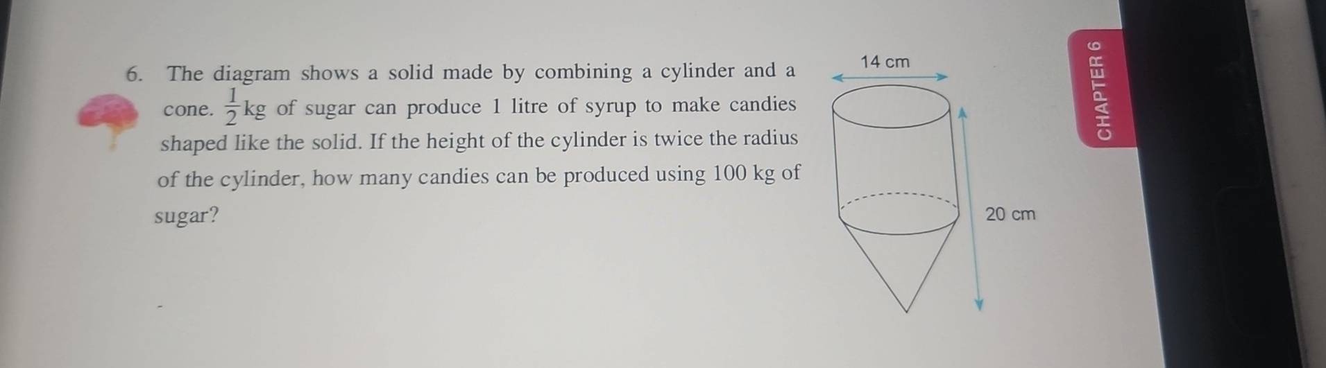 The diagram shows a solid made by combining a cylinder and a 
cone.  1/2 kg of sugar can produce 1 litre of syrup to make candies 
shaped like the solid. If the height of the cylinder is twice the radius
5
of the cylinder, how many candies can be produced using 100 kg of 
sugar?